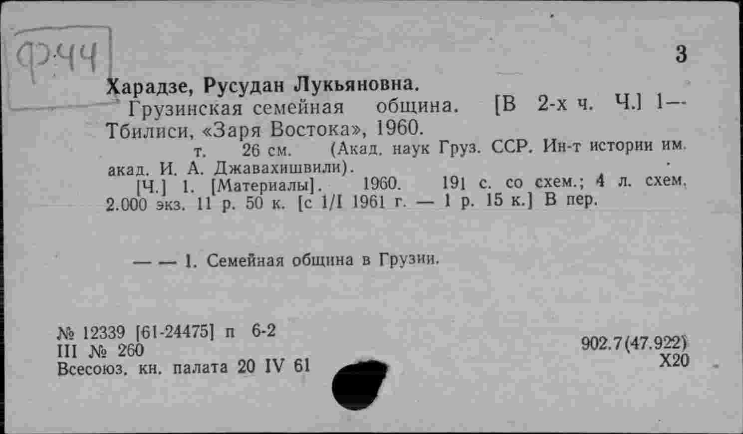 ﻿I
з
Харадзе, Русудан Лукьяновна.
Грузинская семейная община. [В 2-х ч. Ч.] 1 Тбилиси, «Заря Востока», 1960.
т. 26 см. (Акад, наук Груз. ССР. Ин-т истории им.
акад. И. А. Джавахишвили).
[Ч 1 1 [Материалы]. 1960.	191 с. со схем.; 4 л. схем.
2.000 экз. 11 р. 50 к. [с 1/1 1961 г. — 1 р. 15 к.] В пер.
-----1. Семейная община в Грузии.
№ 12339 [61-24475] п 6-2
III № 260
Всесоюз. кн. палата 20 IV 61
902.7(47.922)
Х20